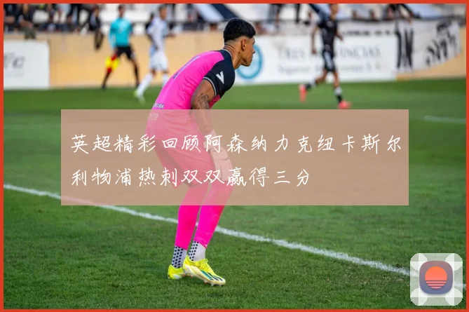 英超精彩回顾阿森纳力克纽卡斯尔利物浦热刺双双赢得三分