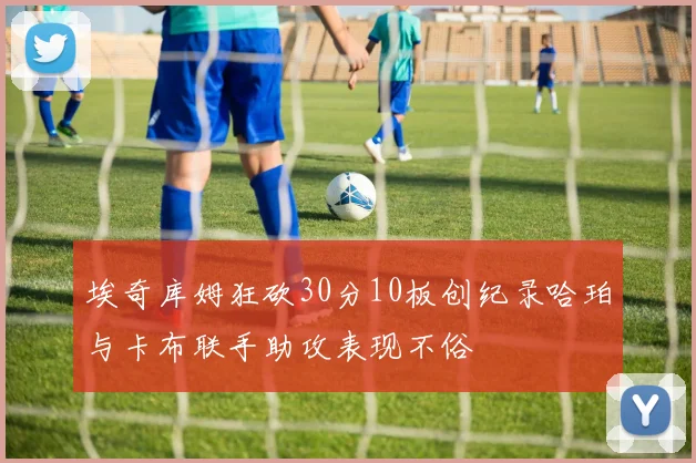 埃奇库姆狂砍30分10板创纪录哈珀与卡布联手助攻表现不俗