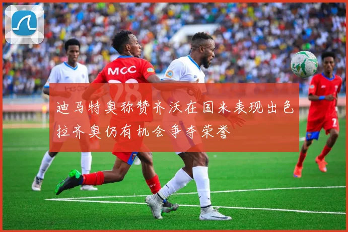 迪马特奥称赞齐沃在国米表现出色拉齐奥仍有机会争夺荣誉
