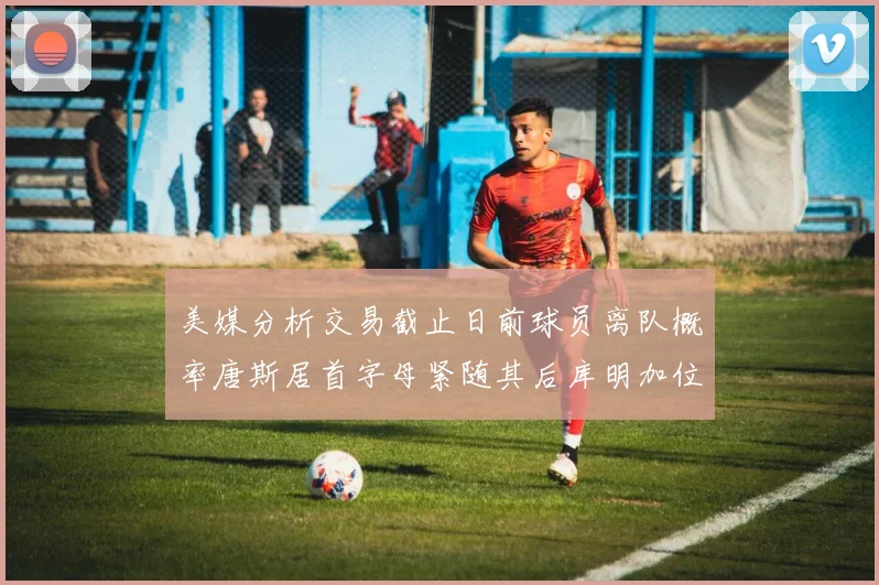 美媒分析交易截止日前球员离队概率唐斯居首字母紧随其后库明加位列第三
