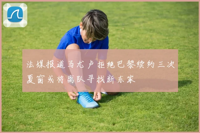 法媒报道马尤卢拒绝巴黎续约三次夏窗或将离队寻找新东家