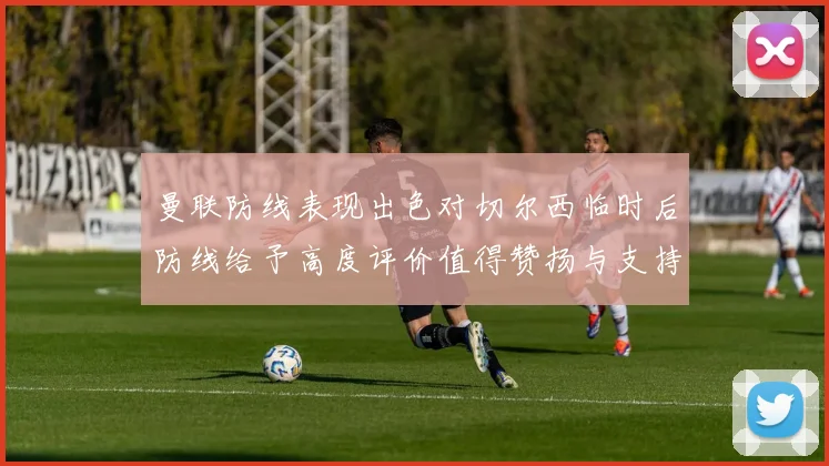曼联防线表现出色对切尔西临时后防线给予高度评价值得赞扬与支持