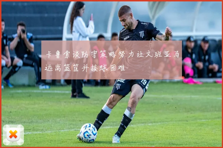 卡鲁索谈防守策略努力让文班亚马远离篮筐并接球困难
