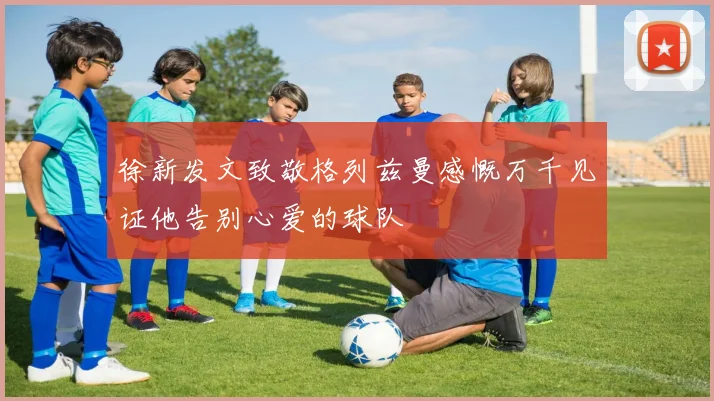 徐新发文致敬格列兹曼感慨万千见证他告别心爱的球队