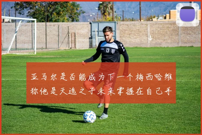 亚马尔是否能成为下一个梅西哈维称他是天选之子未来掌握在自己手中