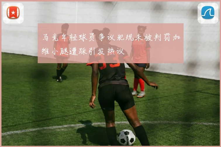 马竞年轻球员争议犯规未被判罚加维小腿遭踩引发热议